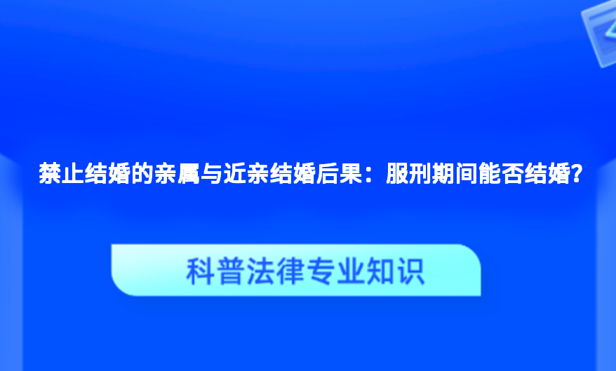 禁止结婚的亲属与近亲结婚后果：服刑期间能否结婚？